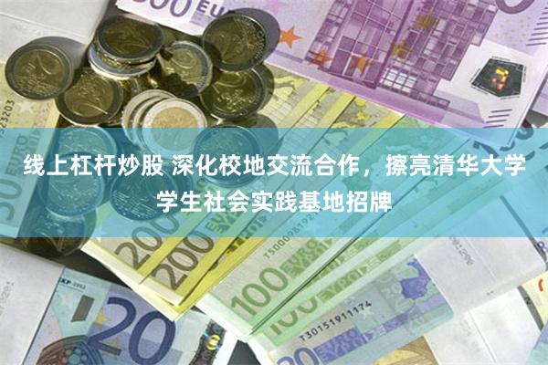 线上杠杆炒股 深化校地交流合作，擦亮清华大学学生社会实践基地招牌