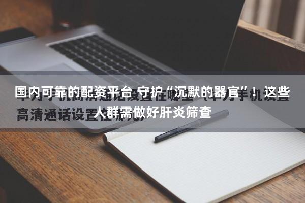 国内可靠的配资平台 守护“沉默的器官”！这些人群需做好肝炎筛查