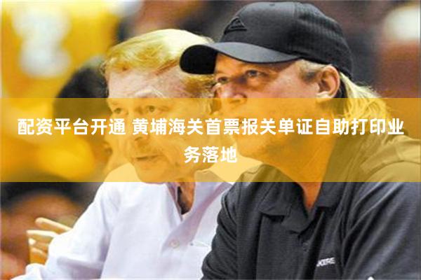 配资平台开通 黄埔海关首票报关单证自助打印业务落地