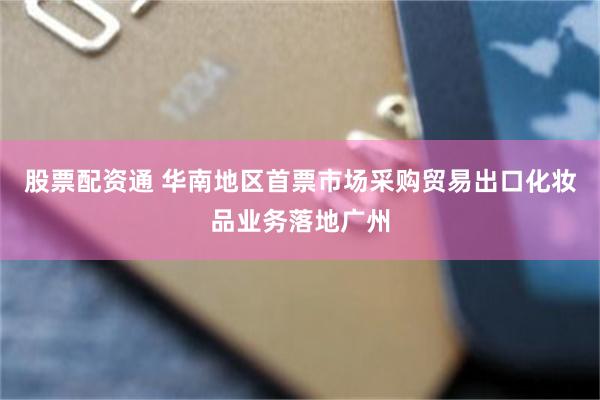 股票配资通 华南地区首票市场采购贸易出口化妆品业务落地广州