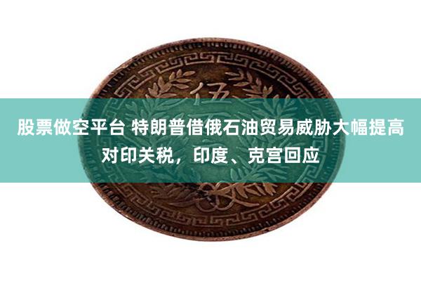 股票做空平台 特朗普借俄石油贸易威胁大幅提高对印关税，印度、克宫回应