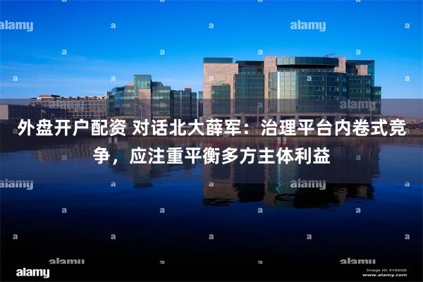 外盘开户配资 对话北大薛军：治理平台内卷式竞争，应注重平衡多方主体利益