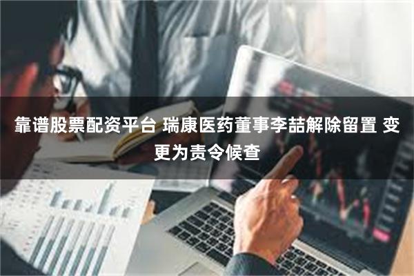 靠谱股票配资平台 瑞康医药董事李喆解除留置 变更为责令候查
