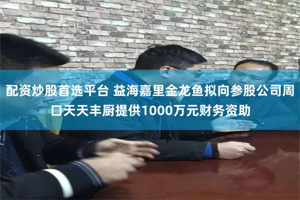 配资炒股首选平台 益海嘉里金龙鱼拟向参股公司周口天天丰厨提供1000万元财务资助