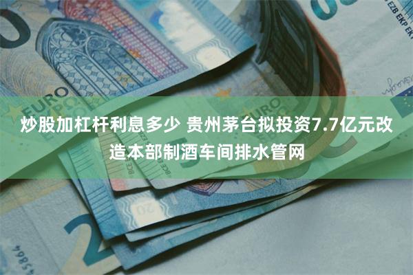 炒股加杠杆利息多少 贵州茅台拟投资7.7亿元改造本部制酒车间排水管网