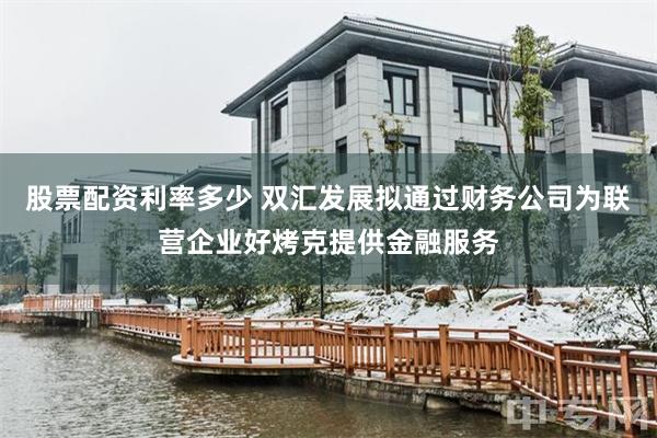 股票配资利率多少 双汇发展拟通过财务公司为联营企业好烤克提供金融服务