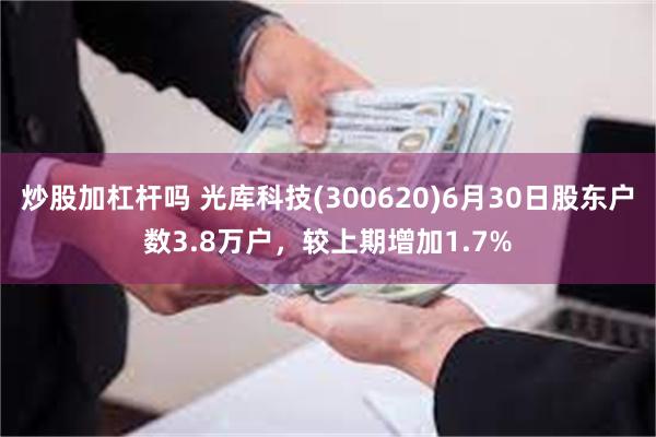炒股加杠杆吗 光库科技(300620)6月30日股东户数3.8万户，较上期增加1.7%