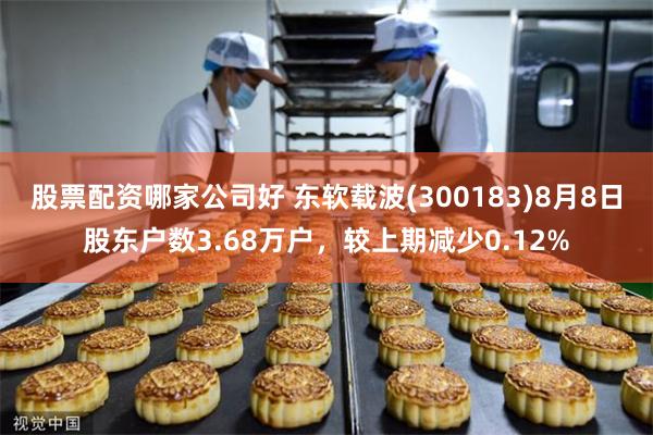 股票配资哪家公司好 东软载波(300183)8月8日股东户数3.68万户，较上期减少0.12%
