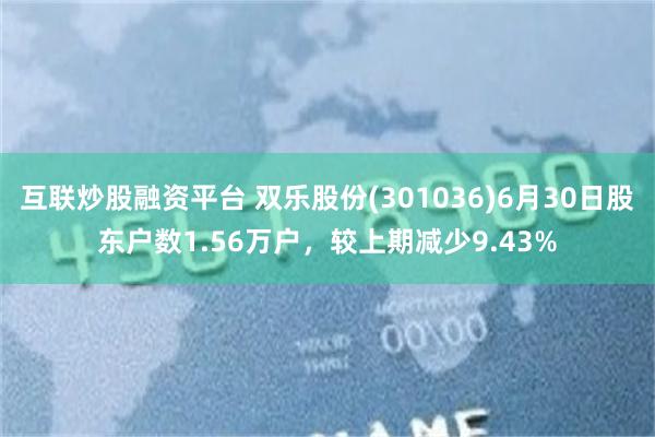 互联炒股融资平台 双乐股份(301036)6月30日股东户数1.56万户，较上期减少9.43%