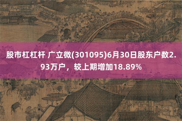 股市杠杠杆 广立微(301095)6月30日股东户数2.93万户，较上期增加18.89%