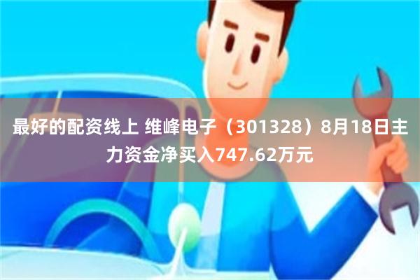 最好的配资线上 维峰电子（301328）8月18日主力资金净买入747.62万元