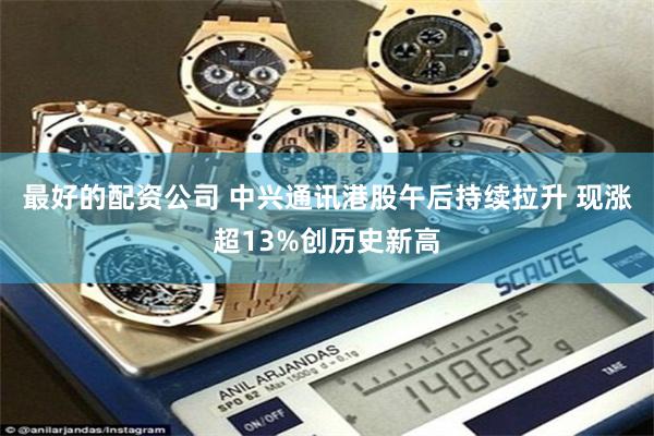 最好的配资公司 中兴通讯港股午后持续拉升 现涨超13%创历史新高
