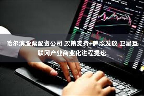 哈尔滨股票配资公司 政策支持+牌照发放 卫星互联网产业商业化进程提速