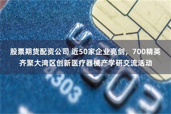 股票期货配资公司 近50家企业亮剑，700精英齐聚大湾区创新医疗器械产学研交流活动