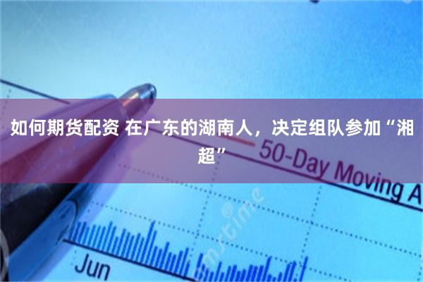 如何期货配资 在广东的湖南人，决定组队参加“湘超”