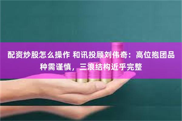 配资炒股怎么操作 和讯投顾刘伟奇：高位抱团品种需谨慎，三浪结构近乎完整