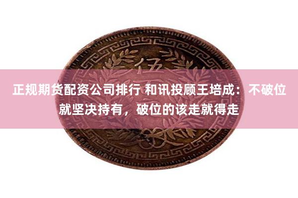 正规期货配资公司排行 和讯投顾王培成：不破位就坚决持有，破位的该走就得走