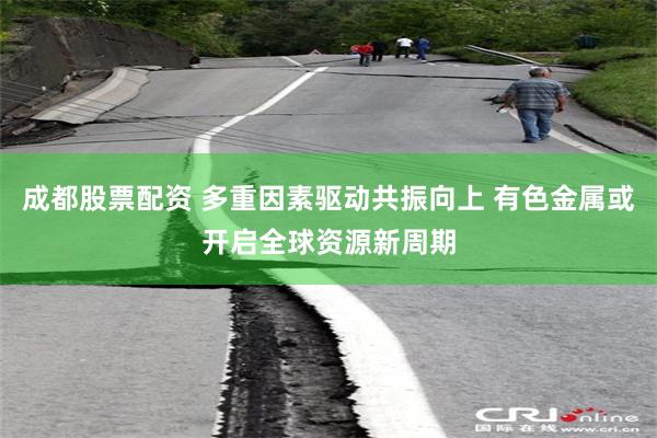 成都股票配资 多重因素驱动共振向上 有色金属或开启全球资源新周期