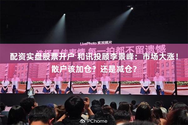 配资实盘股票开户 和讯投顾李景峰：市场大涨！散户该加仓？还是减仓？