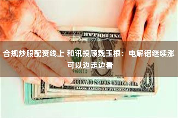 合规炒股配资线上 和讯投顾魏玉根：电解铝继续涨 可以边走边看