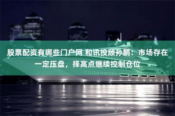 股票配资有哪些门户网 和讯投顾孙鹏：市场存在一定压盘，择高点继续控制仓位