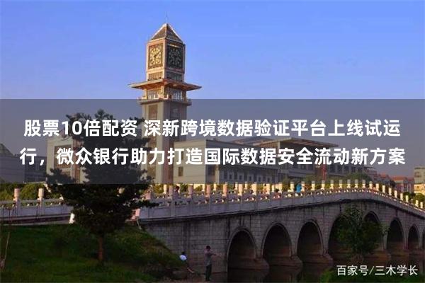 股票10倍配资 深新跨境数据验证平台上线试运行，微众银行助力打造国际数据安全流动新方案