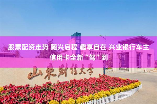 股票配资走势 随兴启程 趣享自在 兴业银行车主信用卡全新“驾”到