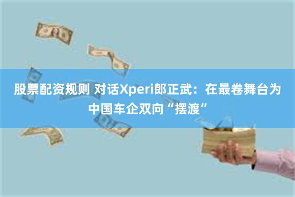 股票配资规则 对话Xperi郎正武：在最卷舞台为中国车企双向“摆渡”