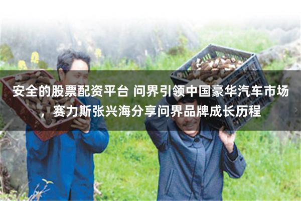 安全的股票配资平台 问界引领中国豪华汽车市场，赛力斯张兴海分享问界品牌成长历程