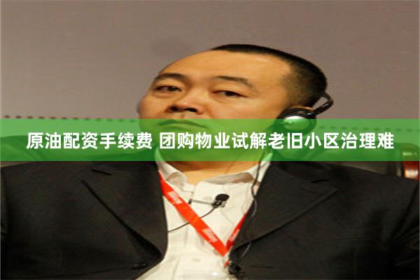 原油配资手续费 团购物业试解老旧小区治理难