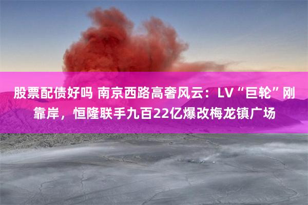 股票配债好吗 南京西路高奢风云：LV“巨轮”刚靠岸，恒隆联手九百22亿爆改梅龙镇广场