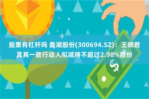 股票有杠杆吗 蠡湖股份(300694.SZ)：王晓君及其一致行动人拟减持不超过2.98%股份