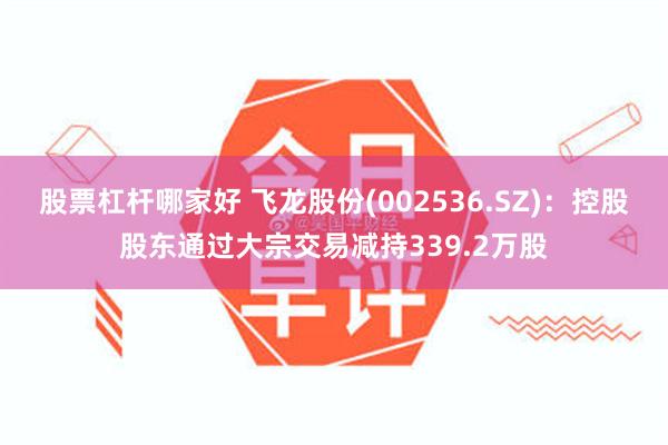 股票杠杆哪家好 飞龙股份(002536.SZ)：控股股东通过大宗交易减持339.2万股