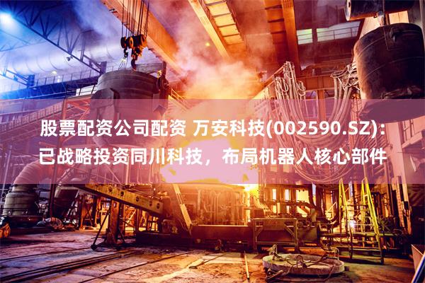 股票配资公司配资 万安科技(002590.SZ)：已战略投资同川科技，布局机器人核心部件