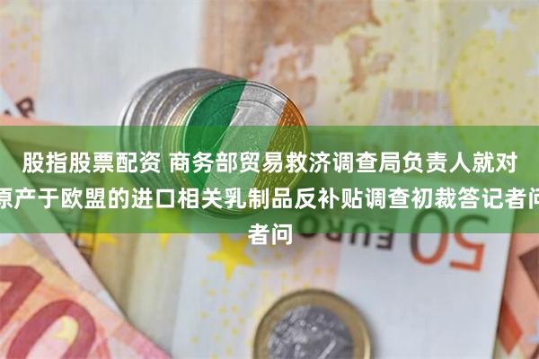 股指股票配资 商务部贸易救济调查局负责人就对原产于欧盟的进口相关乳制品反补贴调查初裁答记者问