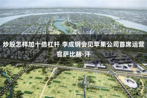 炒股怎样加十倍杠杆 李成钢会见苹果公司首席运营官萨比赫·汗