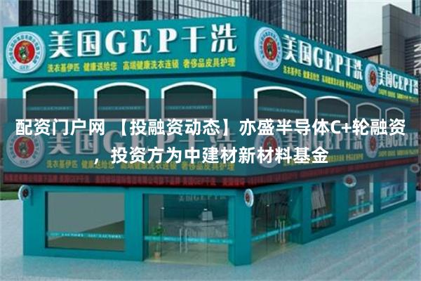 配资门户网 【投融资动态】亦盛半导体C+轮融资，投资方为中建材新材料基金