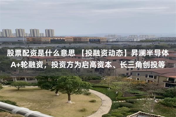 股票配资是什么意思 【投融资动态】昇澜半导体A+轮融资，投资方为启高资本、长三角创投等