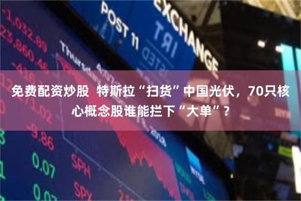 免费配资炒股  特斯拉“扫货”中国光伏，70只核心概念股谁能拦下“大单”？