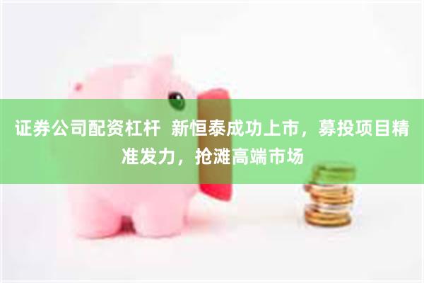 证券公司配资杠杆  新恒泰成功上市，募投项目精准发力，抢滩高端市场