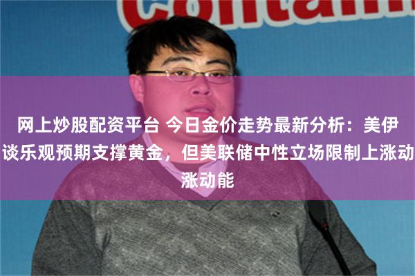 网上炒股配资平台 今日金价走势最新分析：美伊和谈乐观预期支撑黄金，但美联储中性立场限制上涨动能