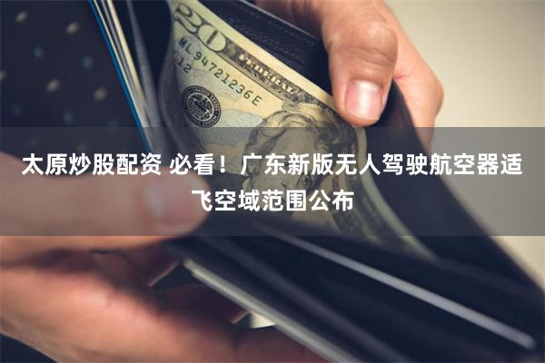 太原炒股配资 必看！广东新版无人驾驶航空器适飞空域范围公布