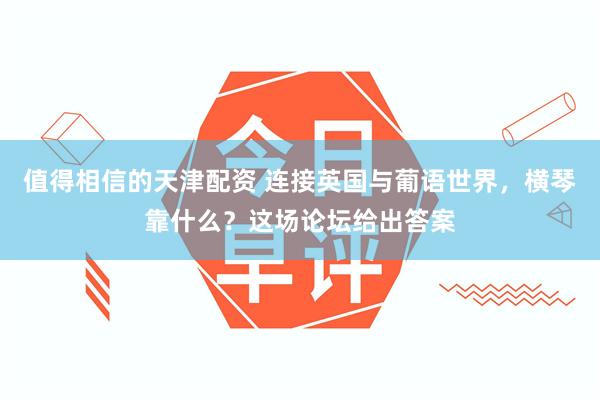 值得相信的天津配资 连接英国与葡语世界，横琴靠什么？这场论坛给出答案