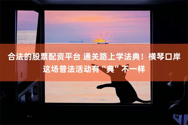 合法的股票配资平台 通关路上学法典！横琴口岸这场普法活动有“典”不一样