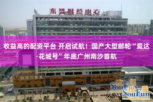 收益高的配资平台 开启试航！国产大型邮轮“爱达·花城号”年底广州南沙首航