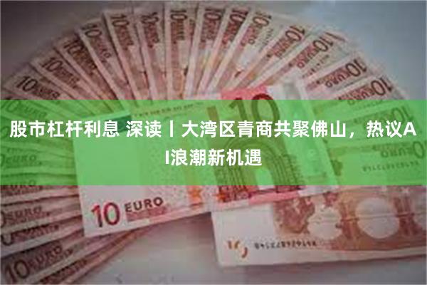 股市杠杆利息 深读丨大湾区青商共聚佛山，热议AI浪潮新机遇