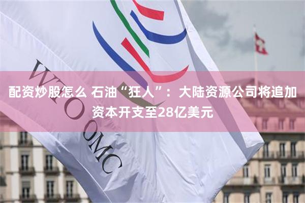 配资炒股怎么 石油“狂人”：大陆资源公司将追加资本开支至28亿美元
