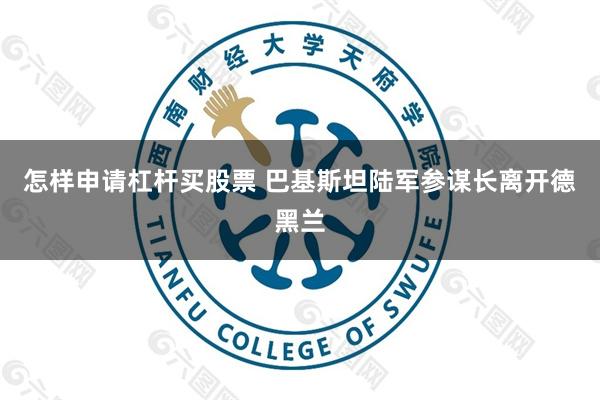 怎样申请杠杆买股票 巴基斯坦陆军参谋长离开德黑兰