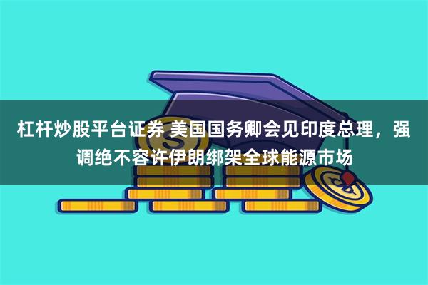 杠杆炒股平台证券 美国国务卿会见印度总理，强调绝不容许伊朗绑架全球能源市场