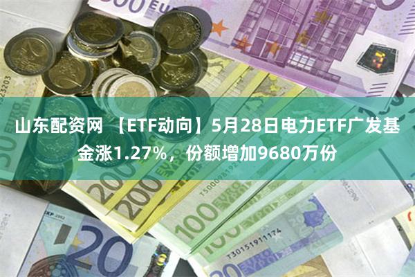 山东配资网 【ETF动向】5月28日电力ETF广发基金涨1.27%，份额增加9680万份